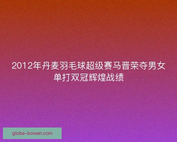 2012年丹麦羽毛球超级赛马晋荣夺男女单打双冠辉煌战绩