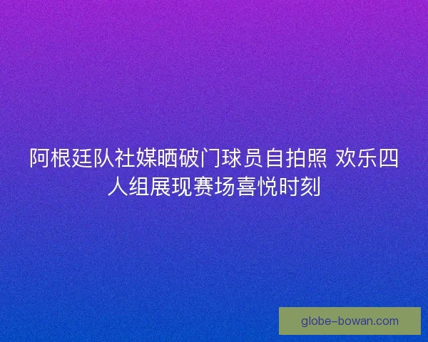阿根廷队社媒晒破门球员自拍照 欢乐四人组展现赛场喜悦时刻 阿根廷队社媒晒破门球员自拍照 欢乐四人组展现赛场喜悦时刻