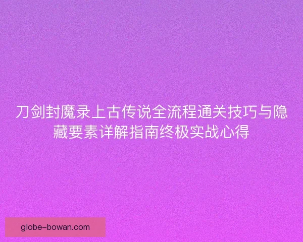 刀剑封魔录上古传说全流程通关技巧与隐藏要素详解指南终极实战心得