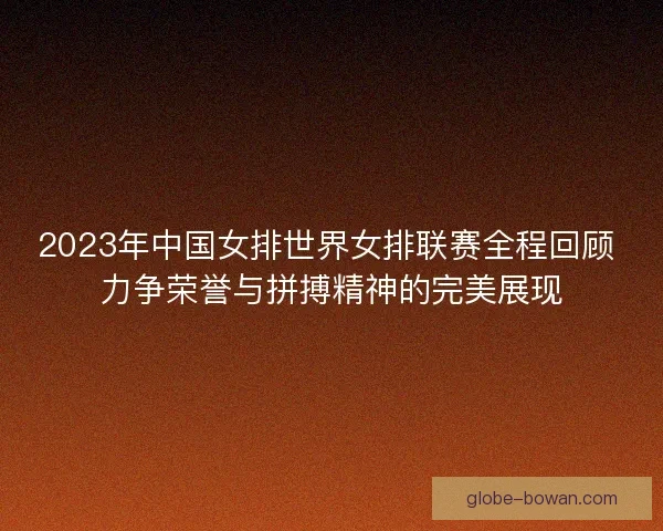 2023年中国女排世界女排联赛全程回顾 力争荣誉与拼搏精神的完美展现