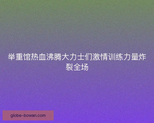 举重馆热血沸腾大力士们激情训练力量炸裂全场