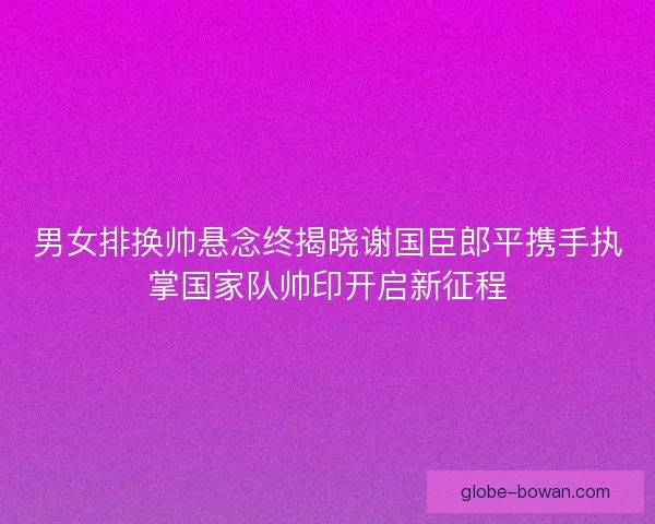 男女排换帅悬念终揭晓谢国臣郎平携手执掌国家队帅印开启新征程 男女排换帅悬念终揭晓谢国臣郎平携手执掌国家队帅印开启新征程