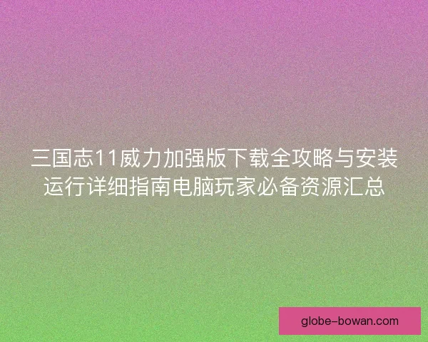 三国志11威力加强版下载全攻略与安装运行详细指南电脑玩家必备资源汇总