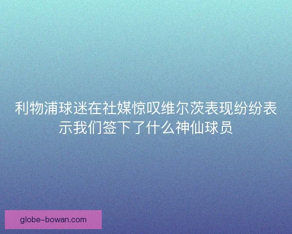 利物浦球迷在社媒惊叹维尔茨表现纷纷表示我们签下了什么神仙球员