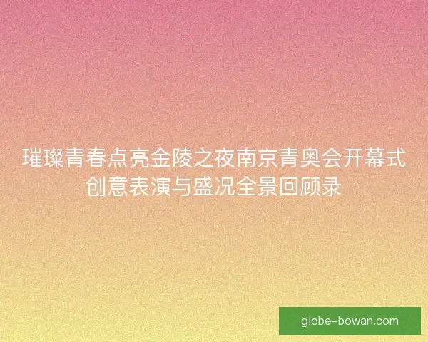 璀璨青春点亮金陵之夜南京青奥会开幕式创意表演与盛况全景回顾录